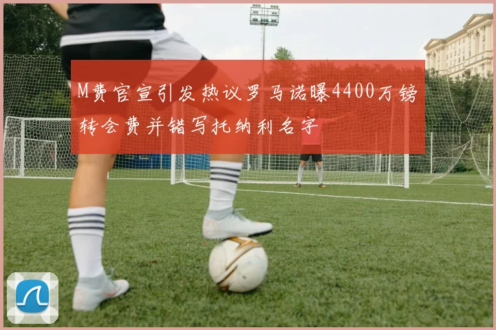 M费官宣引发热议罗马诺曝4400万镑转会费并错写托纳利名字