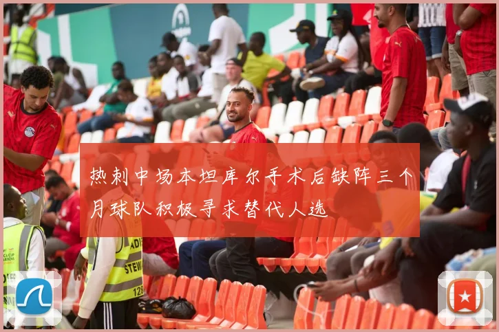 热刺中场本坦库尔手术后缺阵三个月球队积极寻求替代人选
