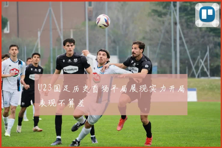 U23国足历史首场平局展现实力开局表现不算差