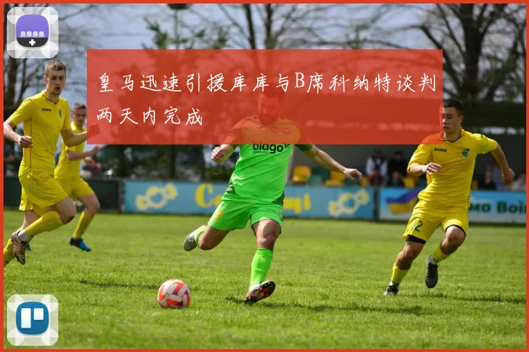 皇马迅速引援库库与B席科纳特谈判两天内完成