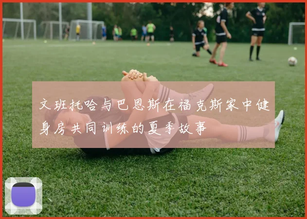 文班托哈与巴恩斯在福克斯家中健身房共同训练的夏季故事