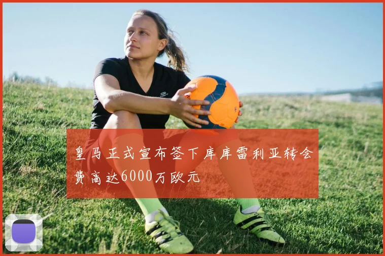 皇马正式宣布签下库库雷利亚转会费高达6000万欧元