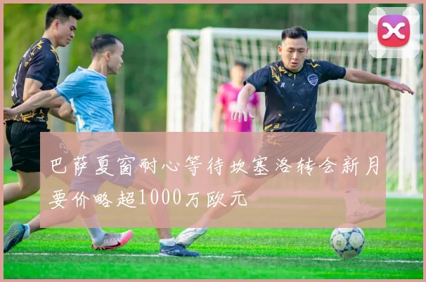 巴萨夏窗耐心等待坎塞洛转会新月要价略超1000万欧元