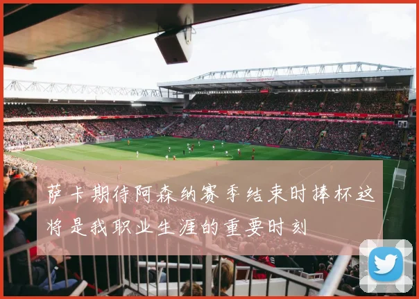 萨卡期待阿森纳赛季结束时捧杯这将是我职业生涯的重要时刻