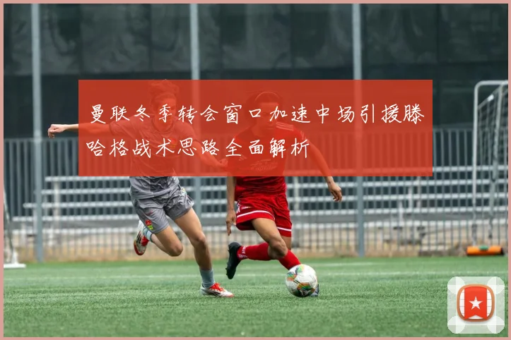 曼联冬季转会窗口加速中场引援滕哈格战术思路全面解析