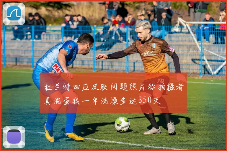 杜兰特回应皮肤问题照片称拍摄者真混蛋我一年洗澡多达350天