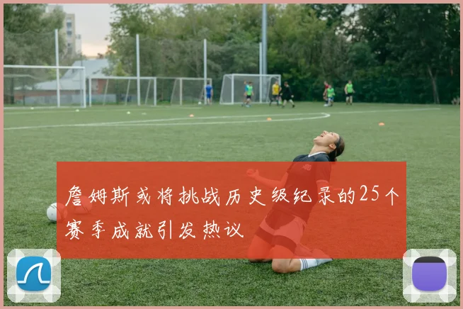 詹姆斯或将挑战历史级纪录的25个赛季成就引发热议