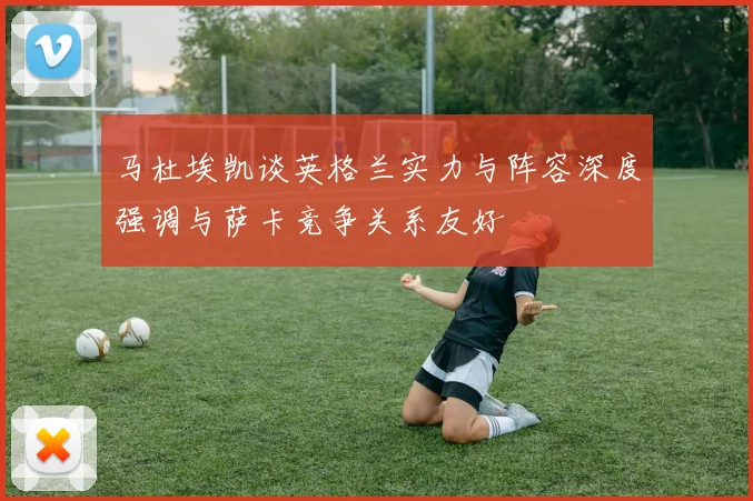 马杜埃凯谈英格兰实力与阵容深度强调与萨卡竞争关系友好
