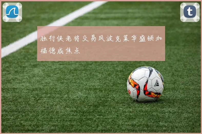 独行侠老将交易风波克莱华盛顿加福德成焦点
