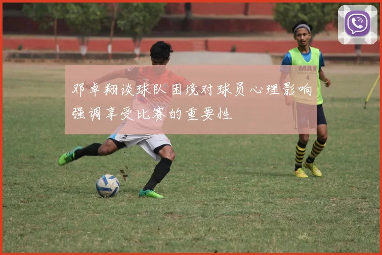 邓卓翔谈球队困境对球员心理影响强调享受比赛的重要性