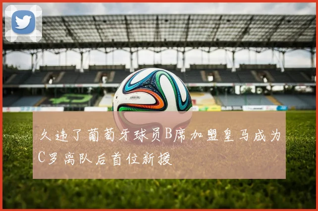 久违了葡萄牙球员B席加盟皇马成为C罗离队后首位新援