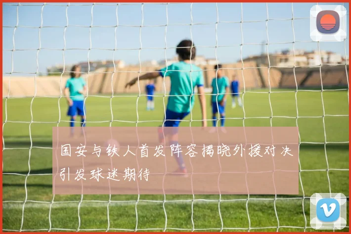 国安与铁人首发阵容揭晓外援对决引发球迷期待