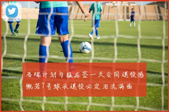 洛瑞计划与猛龙签一天合同退役感慨若7号球衣退役必定泪流满面