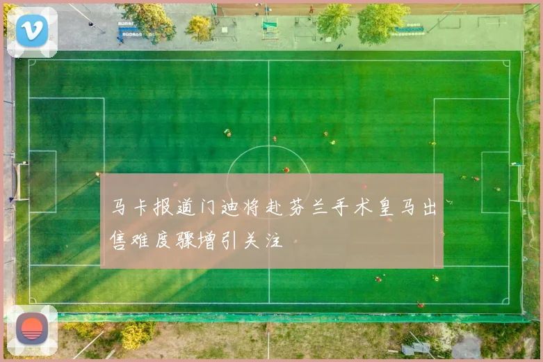 马卡报道门迪将赴芬兰手术皇马出售难度骤增引关注