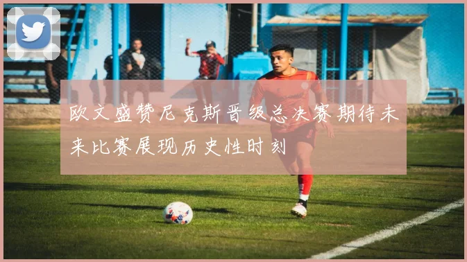 欧文盛赞尼克斯晋级总决赛期待未来比赛展现历史性时刻