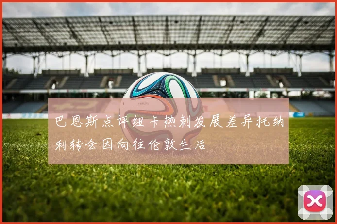 巴恩斯点评纽卡热刺发展差异托纳利转会因向往伦敦生活