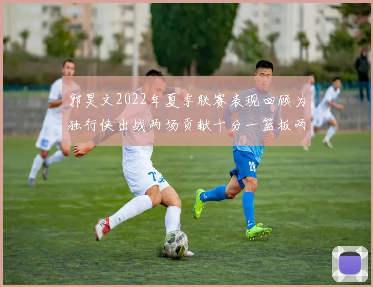郭昊文2022年夏季联赛表现回顾为独行侠出战两场贡献十分一篮板两助攻