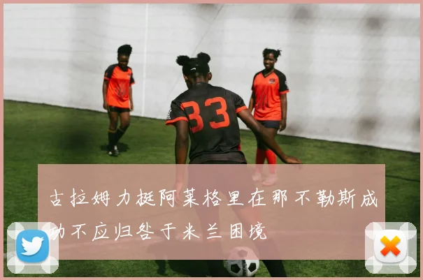 古拉姆力挺阿莱格里在那不勒斯成功不应归咎于米兰困境