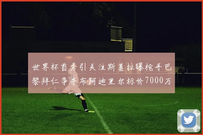世界杯首秀引关注斯基拉曝枪手巴黎拜仁争夺布阿迪里尔标价7000万欧元