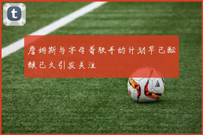 詹姆斯与字母哥联手的计划早已酝酿已久引发关注