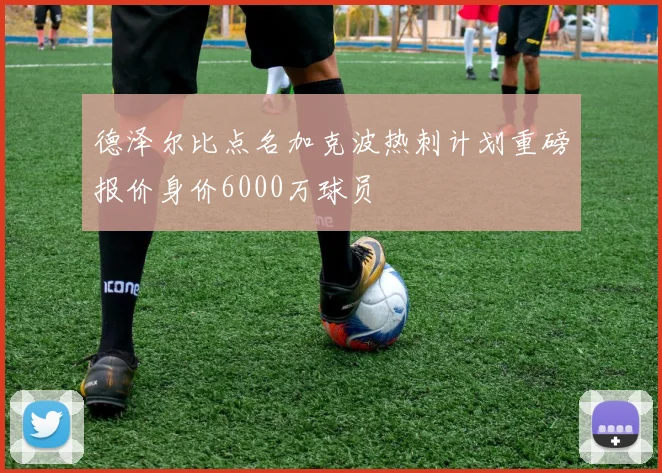 德泽尔比点名加克波热刺计划重磅报价身价6000万球员