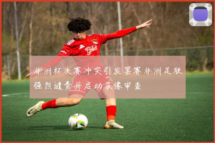 非洲杯决赛冲突引发罢赛非洲足联强烈谴责并启动录像审查