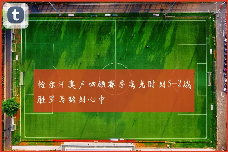 恰尔汗奥卢回顾赛季高光时刻5-2战胜罗马铭刻心中
