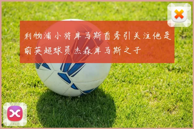 利物浦小将库马斯首秀引关注他是前英超球员杰森库马斯之子