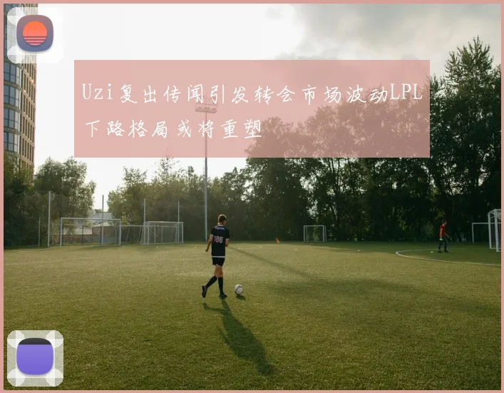 Uzi复出传闻引发转会市场波动LPL下路格局或将重塑
