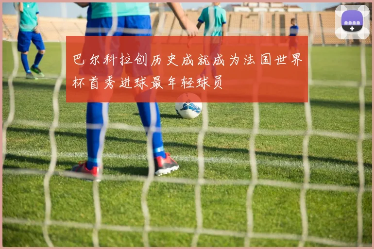 巴尔科拉创历史成就成为法国世界杯首秀进球最年轻球员