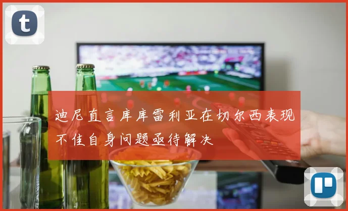 迪尼直言库库雷利亚在切尔西表现不佳自身问题亟待解决