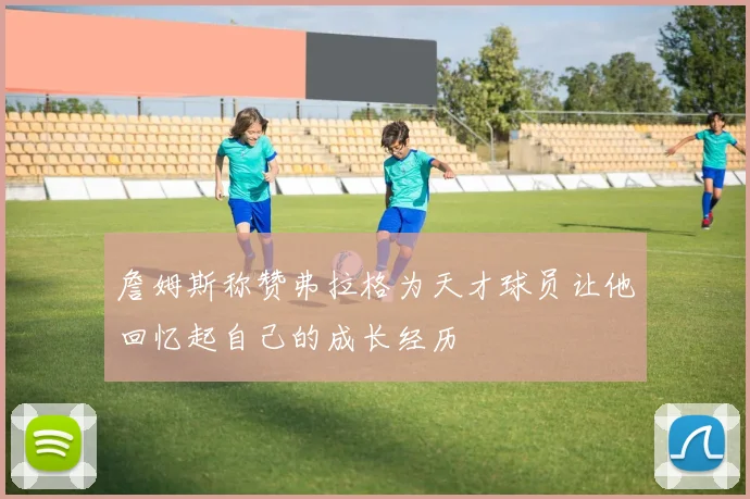 詹姆斯称赞弗拉格为天才球员让他回忆起自己的成长经历