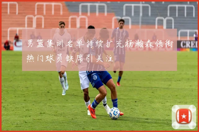 男篮集训名单持续扩充杨瀚森领衔热门球员缺席引关注